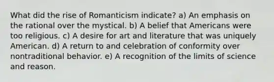 What did the rise of Romanticism indicate? a) An emphasis on the rational over the mystical. b) A belief that Americans were too religious. c) A desire for art and literature that was uniquely American. d) A return to and celebration of conformity over nontraditional behavior. e) A recognition of the limits of science and reason.