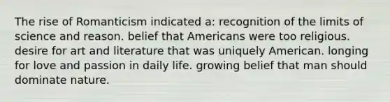 The rise of Romanticism indicated a: recognition of the limits of science and reason. belief that Americans were too religious. desire for art and literature that was uniquely American. longing for love and passion in daily life. growing belief that man should dominate nature.