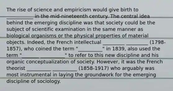 The rise of science and empiricism would give birth to ___________ in the mid-nineteenth century. The central idea behind the emerging discipline was that society could be the subject of scientific examination in the same manner as biological organisms or the physical properties of material objects. Indeed, the French intellectual _________ _________ (1798-1857), who coined the term "__________" in 1839, also used the term "_______ __________" to refer to this new discipline and his organic conceptualization of society. However, it was the French theorist __________ __________ (1858-1917) who arguably was most instrumental in laying the groundwork for the emerging discipline of sociology.