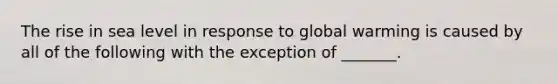 The rise in sea level in response to global warming is caused by all of the following with the exception of _______.