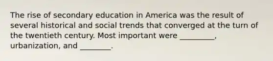 The rise of secondary education in America was the result of several historical and social trends that converged at the turn of the twentieth century. Most important were _________, urbanization, and ________.