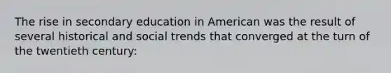 The rise in secondary education in American was the result of several historical and social trends that converged at the turn of the twentieth century: