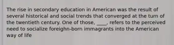 The rise in secondary education in American was the result of several historical and social trends that converged at the turn of the twentieth century. One of those, ____, refers to the perceived need to socialize foreighn-born immagrants into the American way of life