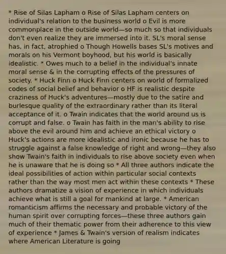 * Rise of Silas Lapham o Rise of Silas Lapham centers on individual's relation to the business world o Evil is more commonplace in the outside world—so much so that individuals don't even realize they are immersed into it. SL's moral sense has, in fact, atrophied o Though Howells bases SL's motives and morals on his Vermont boyhood, but his world is basically idealistic. * Owes much to a belief in the individual's innate moral sense & in the corrupting effects of the pressures of society. * Huck Finn o Huck Finn centers on world of formalized codes of social belief and behavior o HF is realistic despite craziness of Huck's adventures—mostly due to the satire and burlesque quality of the extraordinary rather than its literal acceptance of it. o Twain indicates that the world around us is corrupt and false. o Twain has faith in the man's ability to rise above the evil around him and achieve an ethical victory o Huck's actions are more idealistic and ironic because he has to struggle against a false knowledge of right and wrong—they also show Twain's faith in individuals to rise above society even when he is unaware that he is doing so * All three authors indicate the ideal possibilities of action within particular social contexts rather than the way most men act within these contexts * These authors dramatize a vision of experience in which individuals achieve what is still a goal for mankind at large. * American romanticism affirms the necessary and probable victory of the human spirit over corrupting forces—these three authors gain much of their thematic power from their adherence to this view of experience * James & Twain's version of realism indicates where American Literature is going