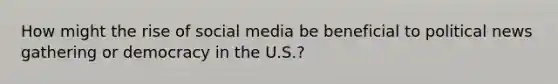 How might the rise of social media be beneficial to political news gathering or democracy in the U.S.?