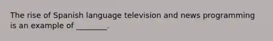 The rise of Spanish language television and news programming is an example of ________.