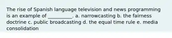 The rise of Spanish language television and news programming is an example of __________. a. narrowcasting b. the fairness doctrine c. public broadcasting d. the equal time rule e. media consolidation