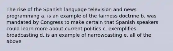 The rise of the Spanish language television and news programming a. is an example of the fairness doctrine b. was mandated by Congress to make certain that Spanish speakers could learn more about current politics c. exemplifies broadcasting d. is an example of narrowcasting e. all of the above