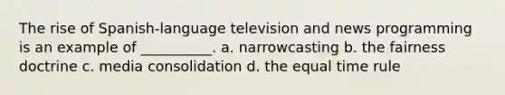 The rise of Spanish-language television and news programming is an example of __________. a. narrowcasting b. the fairness doctrine c. media consolidation d. the equal time rule