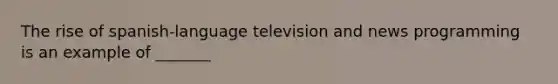 The rise of spanish-language television and news programming is an example of _______