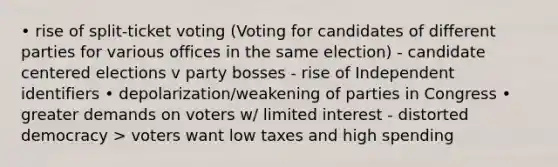 • rise of split-ticket voting (Voting for candidates of different parties for various offices in the same election) - candidate centered elections v party bosses - rise of Independent identifiers • depolarization/weakening of parties in Congress • greater demands on voters w/ limited interest - distorted democracy > voters want low taxes and high spending