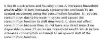 A rise in stock prices and housing prices A. increases household wealth which in turn increases consumption and leads to an upward movement along the consumption function. B. reduces consumption due to increase in prices and causes the consumption function to shift downward. C. does not affect consumption because they do not have any direct impact on disposable income. D. increases household wealth which in turn increases consumption and leads to an upward shift of the consumption function.