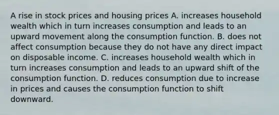 A rise in stock prices and housing prices A. increases household wealth which in turn increases consumption and leads to an upward movement along the consumption function. B. does not affect consumption because they do not have any direct impact on disposable income. C. increases household wealth which in turn increases consumption and leads to an upward shift of the consumption function. D. reduces consumption due to increase in prices and causes the consumption function to shift downward.