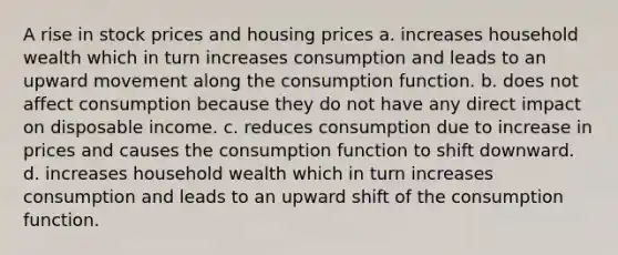 A rise in stock prices and housing prices a. increases household wealth which in turn increases consumption and leads to an upward movement along the consumption function. b. does not affect consumption because they do not have any direct impact on disposable income. c. reduces consumption due to increase in prices and causes the consumption function to shift downward. d. increases household wealth which in turn increases consumption and leads to an upward shift of the consumption function.