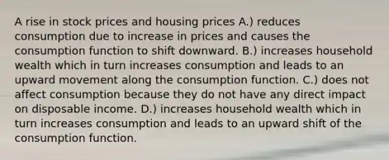 A rise in stock prices and housing prices A.) reduces consumption due to increase in prices and causes the consumption function to shift downward. B.) increases household wealth which in turn increases consumption and leads to an upward movement along the consumption function. C.) does not affect consumption because they do not have any direct impact on disposable income. D.) increases household wealth which in turn increases consumption and leads to an upward shift of the consumption function.