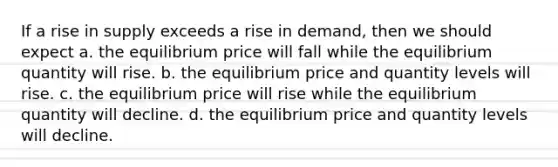 If a rise in supply exceeds a rise in demand, then we should expect a. the equilibrium price will fall while the equilibrium quantity will rise. b. the equilibrium price and quantity levels will rise. c. the equilibrium price will rise while the equilibrium quantity will decline. d. the equilibrium price and quantity levels will decline.