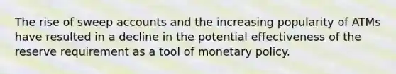 The rise of sweep accounts and the increasing popularity of ATMs have resulted in a decline in the potential effectiveness of the reserve requirement as a tool of monetary policy.