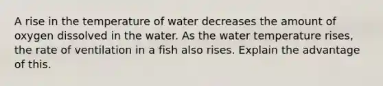 A rise in the temperature of water decreases the amount of oxygen dissolved in the water. As the water temperature rises, the rate of ventilation in a fish also rises. Explain the advantage of this.