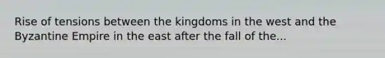 Rise of tensions between the kingdoms in the west and the Byzantine Empire in the east after the fall of the...