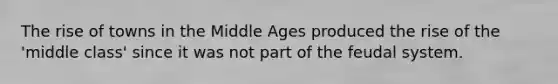 The rise of towns in the Middle Ages produced the rise of the 'middle class' since it was not part of the feudal system.