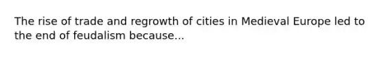 The rise of trade and regrowth of cities in Medieval Europe led to the end of feudalism because...