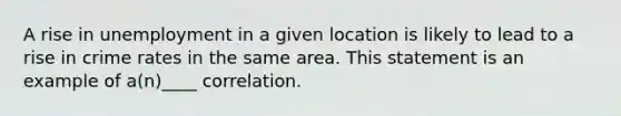 A rise in unemployment in a given location is likely to lead to a rise in crime rates in the same area. This statement is an example of a(n)____ correlation.