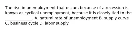 The rise in unemployment that occurs because of a recession is known as cyclical unemployment, because it is closely tied to the ______________. A. natural rate of unemployment B. supply curve C. business cycle D. labor supply