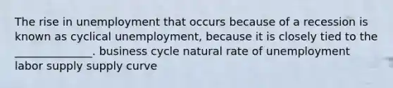 The rise in unemployment that occurs because of a recession is known as cyclical unemployment, because it is closely tied to the ______________. business cycle natural rate of unemployment labor supply supply curve