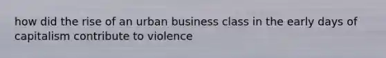 how did the rise of an urban business class in the early days of capitalism contribute to violence