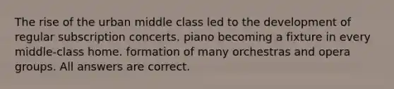 The rise of the urban middle class led to the development of regular subscription concerts. piano becoming a fixture in every middle-class home. formation of many orchestras and opera groups. All answers are correct.