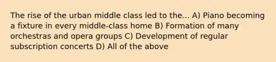 The rise of the urban middle class led to the... A) Piano becoming a fixture in every middle-class home B) Formation of many orchestras and opera groups C) Development of regular subscription concerts D) All of the above