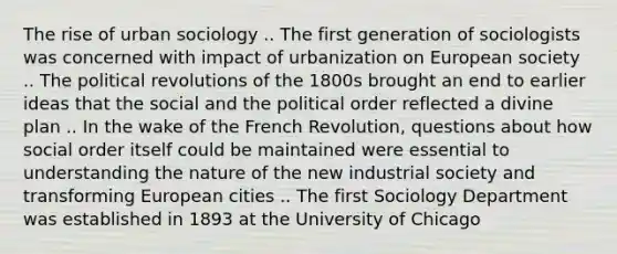 The rise of urban sociology .. The first generation of sociologists was concerned with impact of urbanization on European society .. The political revolutions of the 1800s brought an end to earlier ideas that the social and the political order reflected a divine plan .. In the wake of the French Revolution, questions about how social order itself could be maintained were essential to understanding the nature of the new industrial society and transforming European cities .. The first Sociology Department was established in 1893 at the University of Chicago