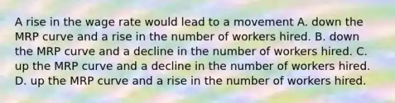 A rise in the wage rate would lead to a movement A. down the MRP curve and a rise in the number of workers hired. B. down the MRP curve and a decline in the number of workers hired. C. up the MRP curve and a decline in the number of workers hired. D. up the MRP curve and a rise in the number of workers hired.