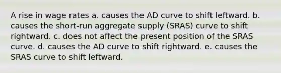 A rise in wage rates a. causes the AD curve to shift leftward. b. causes the short-run aggregate supply (SRAS) curve to shift rightward. c. does not affect the present position of the SRAS curve. d. causes the AD curve to shift rightward. e. causes the SRAS curve to shift leftward.