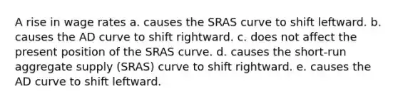 A rise in wage rates a. causes the SRAS curve to shift leftward. b. causes the AD curve to shift rightward. c. does not affect the present position of the SRAS curve. d. causes the short-run aggregate supply (SRAS) curve to shift rightward. e. causes the AD curve to shift leftward.