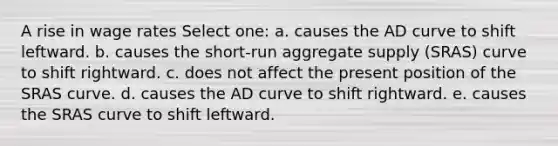 A rise in wage rates Select one: a. causes the AD curve to shift leftward. b. causes the short-run aggregate supply (SRAS) curve to shift rightward. c. does not affect the present position of the SRAS curve. d. causes the AD curve to shift rightward. e. causes the SRAS curve to shift leftward.