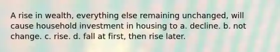 A rise in wealth, everything else remaining unchanged, will cause household investment in housing to a. decline. b. not change. c. rise. d. fall at first, then rise later.