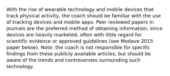 With the rise of wearable technology and mobile devices that track physical activity, the coach should be familiar with the use of tracking devices and mobile apps. Peer reviewed papers in journals are the preferred method of obtaining information, since devices are heavily marketed, often with little regard for scientific evidence or approved guidelines (see Modave 2015 paper below). Note: the coach is not responsible for specific findings from these publicly available articles, but should be aware of the trends and controversies surrounding such technology.