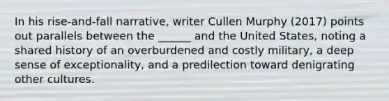 In his rise-and-fall narrative, writer Cullen Murphy (2017) points out parallels between the ______ and the United States, noting a shared history of an overburdened and costly military, a deep sense of exceptionality, and a predilection toward denigrating other cultures.