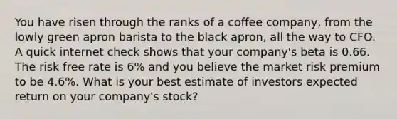 You have risen through the ranks of a coffee company, from the lowly green apron barista to the black apron, all the way to CFO. A quick internet check shows that your company's beta is 0.66. The risk free rate is 6% and you believe the market risk premium to be 4.6%. What is your best estimate of investors expected return on your company's stock?