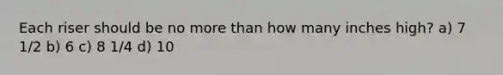 Each riser should be no more than how many inches high? a) 7 1/2 b) 6 c) 8 1/4 d) 10
