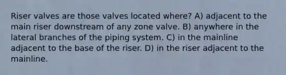 Riser valves are those valves located where? A) adjacent to the main riser downstream of any zone valve. B) anywhere in the lateral branches of the piping system. C) in the mainline adjacent to the base of the riser. D) in the riser adjacent to the mainline.