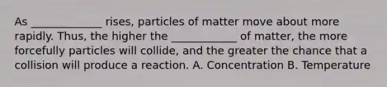 As _____________ rises, particles of matter move about more rapidly. Thus, the higher the ____________ of matter, the more forcefully particles will collide, and the greater the chance that a collision will produce a reaction. A. Concentration B. Temperature