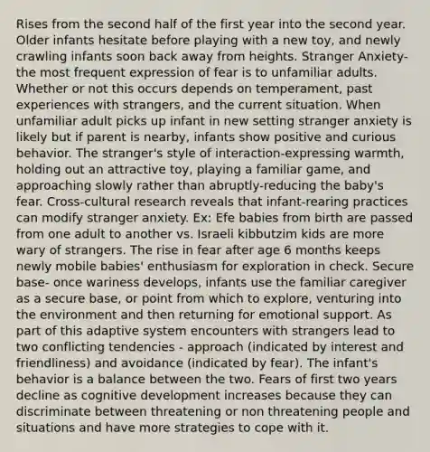 Rises from the second half of the first year into the second year. Older infants hesitate before playing with a new toy, and newly crawling infants soon back away from heights. Stranger Anxiety- the most frequent expression of fear is to unfamiliar adults. Whether or not this occurs depends on temperament, past experiences with strangers, and the current situation. When unfamiliar adult picks up infant in new setting stranger anxiety is likely but if parent is nearby, infants show positive and curious behavior. The stranger's style of interaction-expressing warmth, holding out an attractive toy, playing a familiar game, and approaching slowly rather than abruptly-reducing the baby's fear. Cross-cultural research reveals that infant-rearing practices can modify stranger anxiety. Ex: Efe babies from birth are passed from one adult to another vs. Israeli kibbutzim kids are more wary of strangers. The rise in fear after age 6 months keeps newly mobile babies' enthusiasm for exploration in check. Secure base- once wariness develops, infants use the familiar caregiver as a secure base, or point from which to explore, venturing into the environment and then returning for emotional support. As part of this adaptive system encounters with strangers lead to two conflicting tendencies - approach (indicated by interest and friendliness) and avoidance (indicated by fear). The infant's behavior is a balance between the two. Fears of first two years decline as cognitive development increases because they can discriminate between threatening or non threatening people and situations and have more strategies to cope with it.