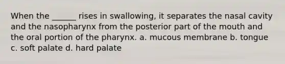 When the ______ rises in swallowing, it separates the nasal cavity and the nasopharynx from the posterior part of <a href='https://www.questionai.com/knowledge/krBoWYDU6j-the-mouth' class='anchor-knowledge'>the mouth</a> and the oral portion of <a href='https://www.questionai.com/knowledge/ktW97n6hGJ-the-pharynx' class='anchor-knowledge'>the pharynx</a>. a. mucous membrane b. tongue c. soft palate d. hard palate