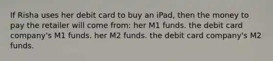 If Risha uses her debit card to buy an iPad, then the money to pay the retailer will come from: her M1 funds. the debit card company's M1 funds. her M2 funds. the debit card company's M2 funds.