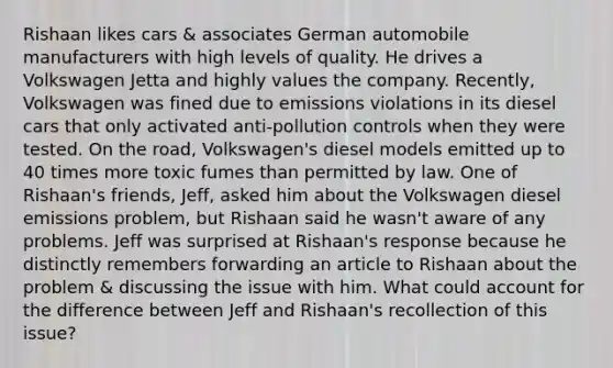 Rishaan likes cars & associates German automobile manufacturers with high levels of quality. He drives a Volkswagen Jetta and highly values the company. Recently, Volkswagen was fined due to emissions violations in its diesel cars that only activated anti-pollution controls when they were tested. On the road, Volkswagen's diesel models emitted up to 40 times more toxic fumes than permitted by law. One of Rishaan's friends, Jeff, asked him about the Volkswagen diesel emissions problem, but Rishaan said he wasn't aware of any problems. Jeff was surprised at Rishaan's response because he distinctly remembers forwarding an article to Rishaan about the problem & discussing the issue with him. What could account for the difference between Jeff and Rishaan's recollection of this issue?