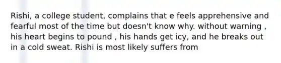 Rishi, a college student, complains that e feels apprehensive and fearful most of the time but doesn't know why. without warning , his heart begins to pound , his hands get icy, and he breaks out in a cold sweat. Rishi is most likely suffers from