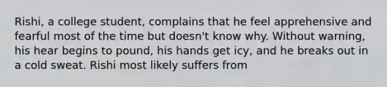 Rishi, a college student, complains that he feel apprehensive and fearful most of the time but doesn't know why. Without warning, his hear begins to pound, his hands get icy, and he breaks out in a cold sweat. Rishi most likely suffers from