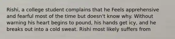 Rishi, a college student complains that he Feels apprehensive and fearful most of the time but doesn't know why. Without warning his heart begins to pound, his hands get icy, and he breaks out into a cold sweat. Rishi most likely suffers from